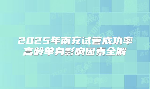 2025年南充试管成功率高龄单身影响因素全解