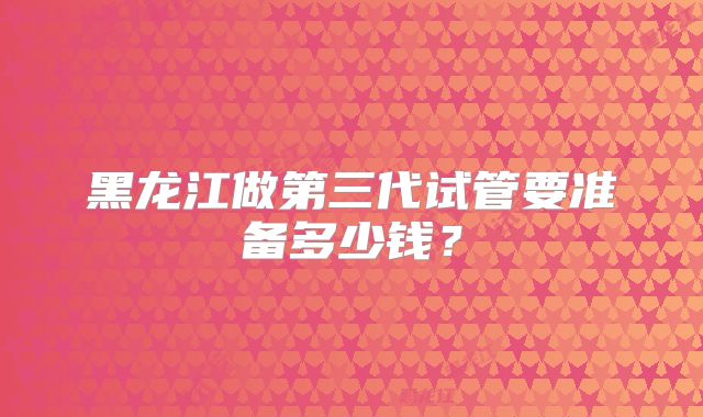 黑龙江做第三代试管要准备多少钱？