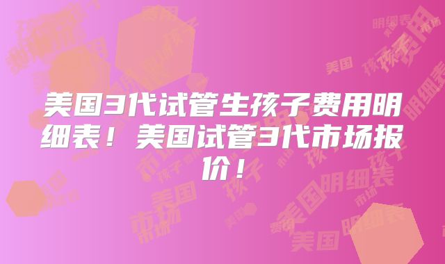 美国3代试管生孩子费用明细表!美国试管3代市场报价!