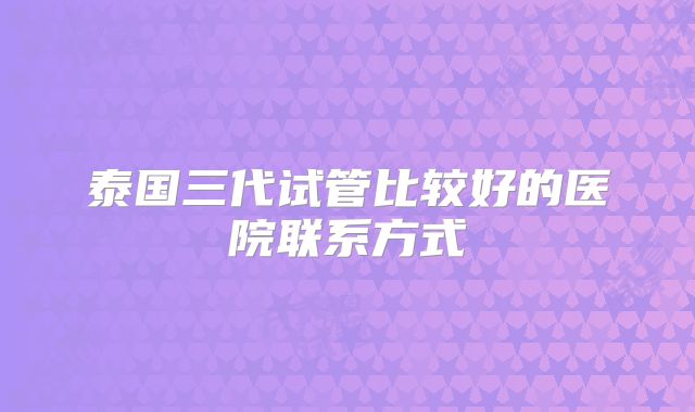 泰国三代试管比较好的医院联系方式