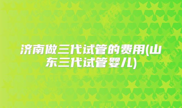 济南做三代试管的费用(山东三代试管婴儿)