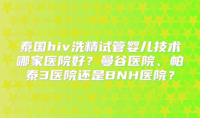 泰国hiv洗精试管婴儿技术哪家医院好?曼谷医院、帕泰3医院还是BNH医院?