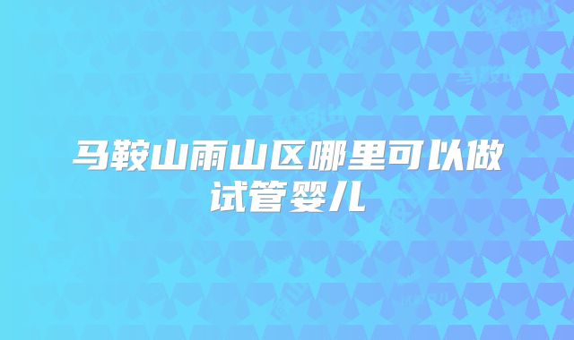 马鞍山雨山区哪里可以做试管婴儿