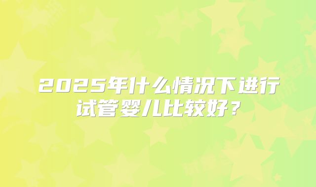 2025年什么情况下进行试管婴儿比较好？