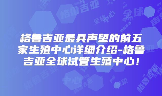 格鲁吉亚最具声望的前五家生殖中心详细介绍-格鲁吉亚全球试管生殖中心！