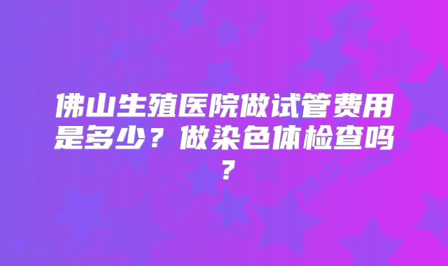 佛山生殖医院做试管费用是多少？做染色体检查吗？