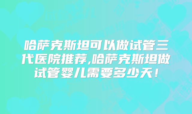 哈萨克斯坦可以做试管三代医院推荐,哈萨克斯坦做试管婴儿需要多少天！