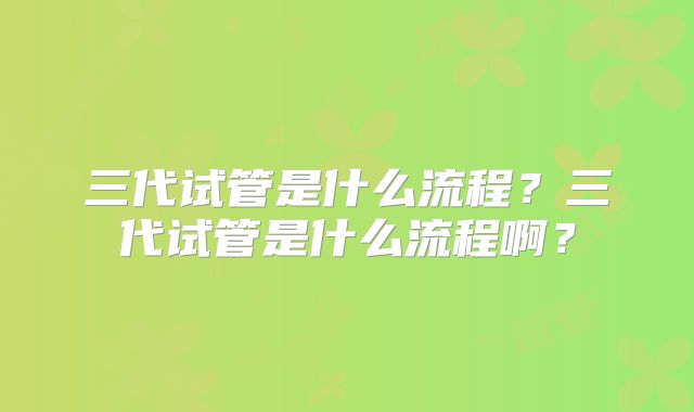 三代试管是什么流程？三代试管是什么流程啊？