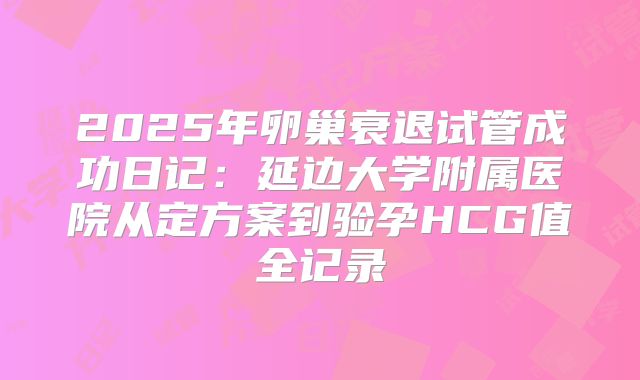 2025年卵巢衰退试管成功日记：延边大学附属医院从定方案到验孕HCG值全记录