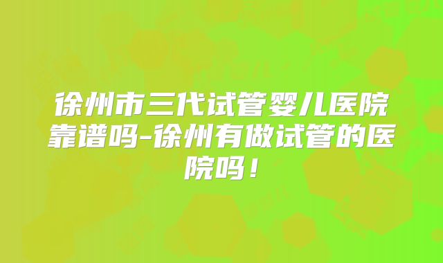徐州市三代试管婴儿医院靠谱吗-徐州有做试管的医院吗！