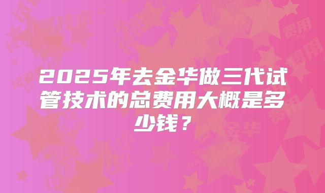 2025年去金华做三代试管技术的总费用大概是多少钱？
