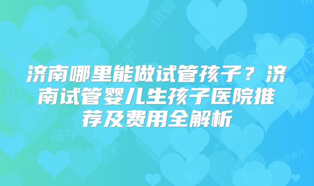 济南哪里能做试管孩子？济南试管婴儿生孩子医院推荐及费用全解析