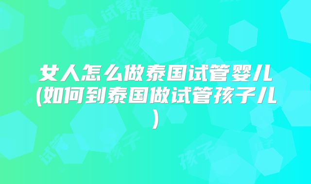 女人怎么做泰国试管婴儿(如何到泰国做试管孩子儿)
