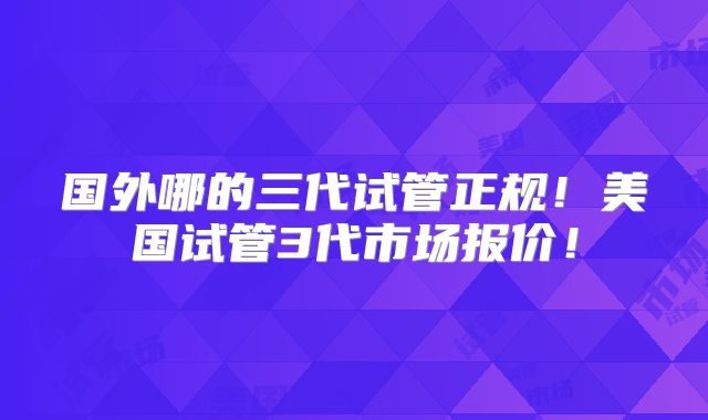 国外哪的三代试管正规！美国试管3代市场报价！