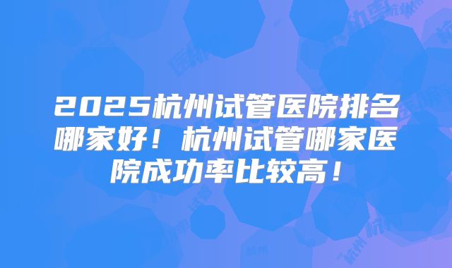 2025杭州试管医院排名哪家好！杭州试管哪家医院成功率比较高！