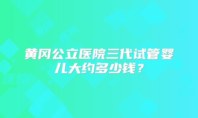 黄冈公立医院三代试管婴儿大约多少钱？
