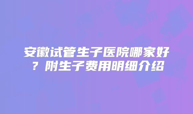 安徽试管生子医院哪家好？附生子费用明细介绍