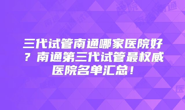 三代试管南通哪家医院好？南通第三代试管最权威医院名单汇总！