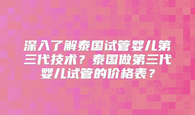 深入了解泰国试管婴儿第三代技术？泰国做第三代婴儿试管的价格表？