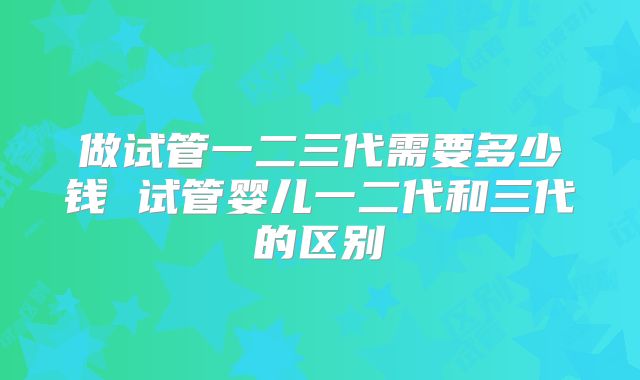 做试管一二三代需要多少钱 试管婴儿一二代和三代的区别