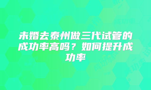 未婚去泰州做三代试管的成功率高吗？如何提升成功率