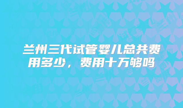 兰州三代试管婴儿总共费用多少,费用十万够吗