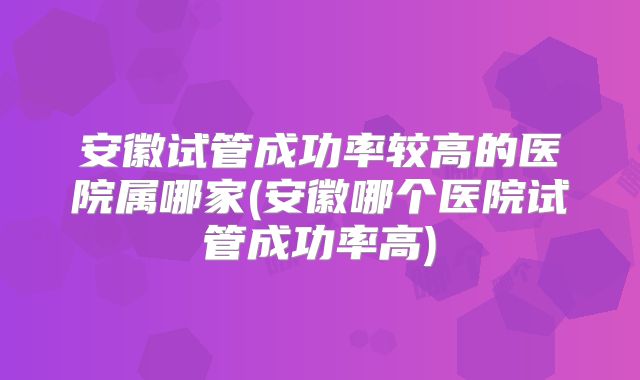 安徽试管成功率较高的医院属哪家(安徽哪个医院试管成功率高)