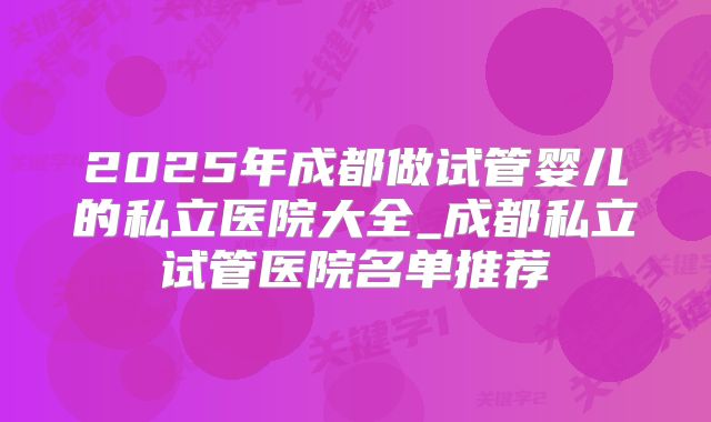 2025年成都做试管婴儿的私立医院大全_成都私立试管医院名单推荐
