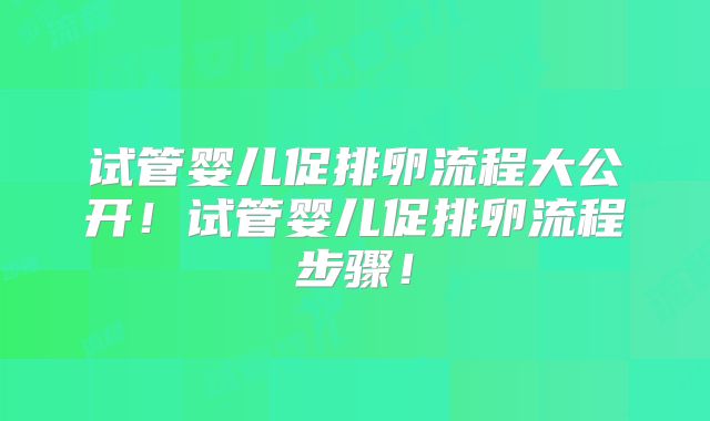 试管婴儿促排卵流程大公开！试管婴儿促排卵流程步骤！