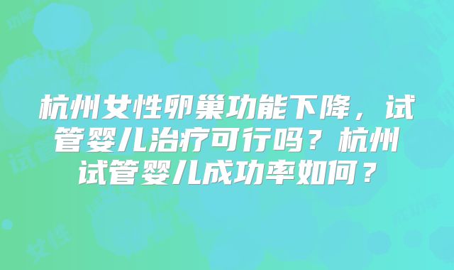 杭州女性卵巢功能下降,试管婴儿治疗可行吗?杭州试管婴儿成功率如何?