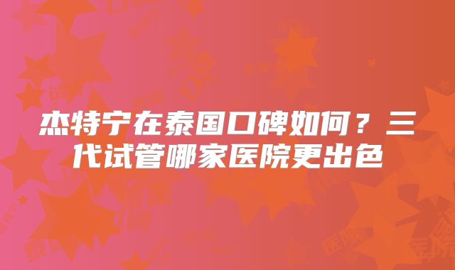 杰特宁在泰国口碑如何？三代试管哪家医院更出色