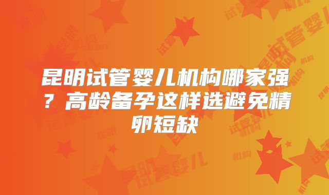 昆明试管婴儿机构哪家强?高龄备孕这样选避免精卵短缺
