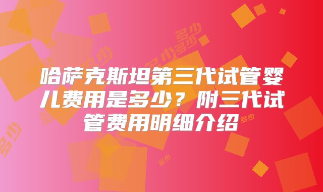 哈萨克斯坦第三代试管婴儿费用是多少？附三代试管费用明细介绍