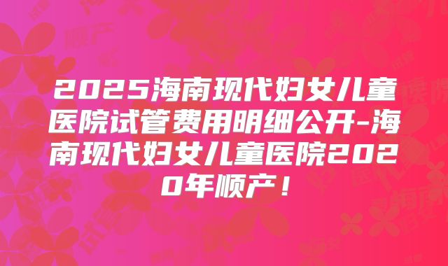 2025海南现代妇女儿童医院试管费用明细公开-海南现代妇女儿童医院2020年顺产!