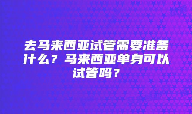 去马来西亚试管需要准备什么？马来西亚单身可以试管吗？
