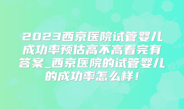 2023西京医院试管婴儿成功率预估高不高看完有答案_西京医院的试管婴儿的成功率怎么样！