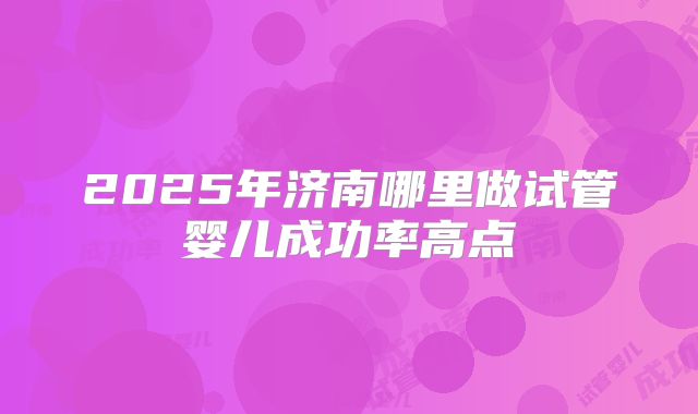 2025年济南哪里做试管婴儿成功率高点