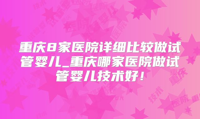 重庆8家医院详细比较做试管婴儿_重庆哪家医院做试管婴儿技术好！