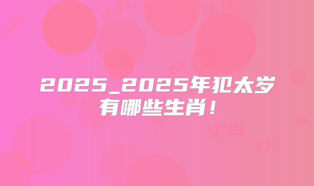 2025_2025年犯太岁有哪些生肖！