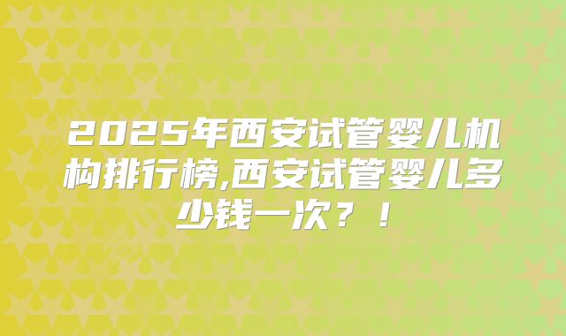 2025年西安试管婴儿机构排行榜,西安试管婴儿多少钱一次？！