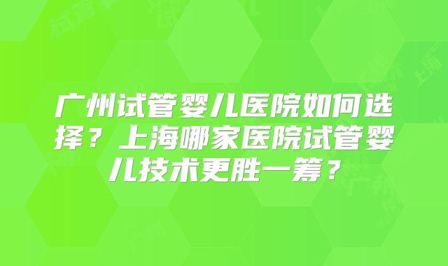 广州试管婴儿医院如何选择？上海哪家医院试管婴儿技术更胜一筹？