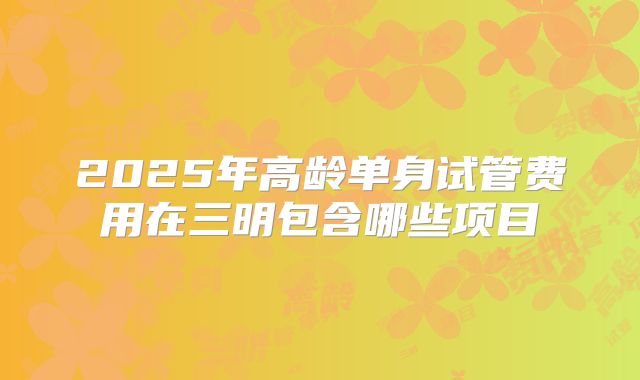 2025年高龄单身试管费用在三明包含哪些项目