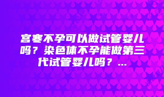 宫寒不孕可以做试管婴儿吗？染色体不孕能做第三代试管婴儿吗？...