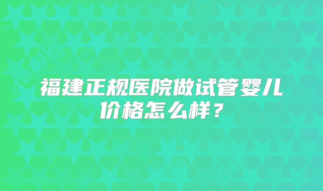 福建正规医院做试管婴儿价格怎么样?