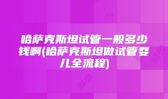 哈萨克斯坦试管一般多少钱啊(哈萨克斯坦做试管婴儿全流程)