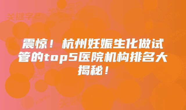震惊！杭州妊娠生化做试管的top5医院机构排名大揭秘！