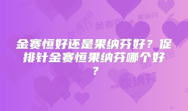 金赛恒好还是果纳芬好？促排针金赛恒果纳芬哪个好？