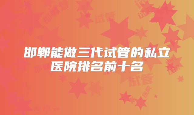 邯郸能做三代试管的私立医院排名前十名