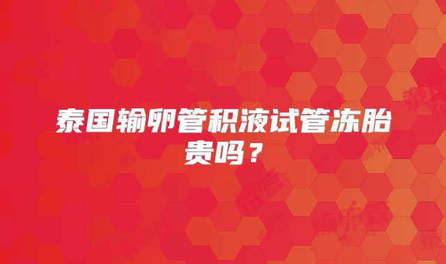 泰国输卵管积液试管冻胎贵吗？