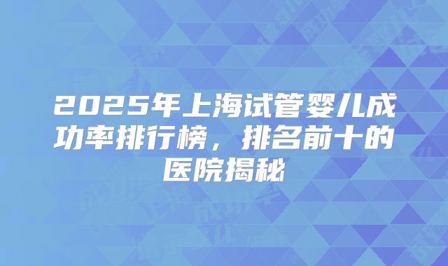 2025年上海试管婴儿成功率排行榜，排名前十的医院揭秘